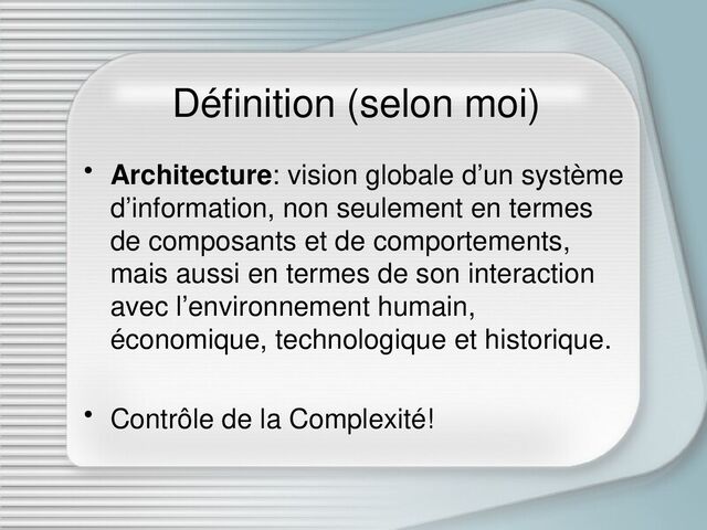 Définition (selon moi)
• Architecture: vision globale d’un système
d’information, non seulement en termes
de composants et de comportements,
mais aussi en termes de son interaction
avec l’environnement humain,
économique, technologique et historique.
• Contrôle de la Complexité!
