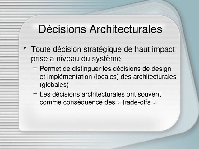 Décisions Architecturales
• Toute décision stratégique de haut impact
prise a niveau du système
– Permet de distinguer les décisions de design
et implémentation (locales) des architecturales
(globales)
– Les décisions architecturales ont souvent
comme conséquence des « trade-offs »
