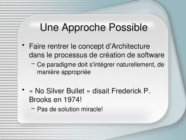 Une Approche Possible
• Faire rentrer le concept d’Architecture
dans le processus de création de software
– Ce paradigme doit s'intégrer naturellement, de
manière appropriée
• « No Silver Bullet » disait Frederick P.
Brooks en 1974!
– Pas de solution miracle!
