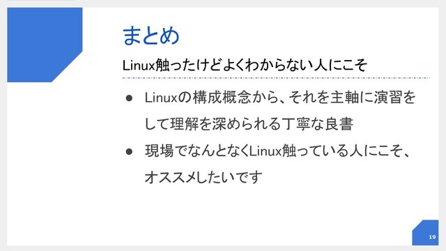 まとめ 
● Linuxの構成概念から、それを主軸に演習を
して理解を深められる丁寧な良書 
● 現場でなんとなくLinux触っている人にこそ、
オススメしたいです 
Linux触ったけどよくわからない人にこそ 
19
