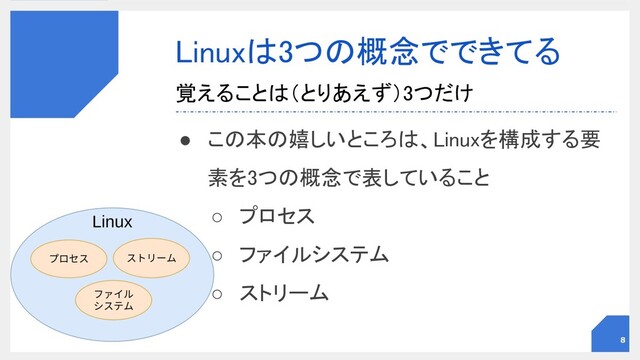 Linuxは3つの概念でできてる 
● この本の嬉しいところは、Linuxを構成する要
素を3つの概念で表していること 
○ プロセス 
○ ファイルシステム 
○ ストリーム 
覚えることは（とりあえず）3つだけ 
8
