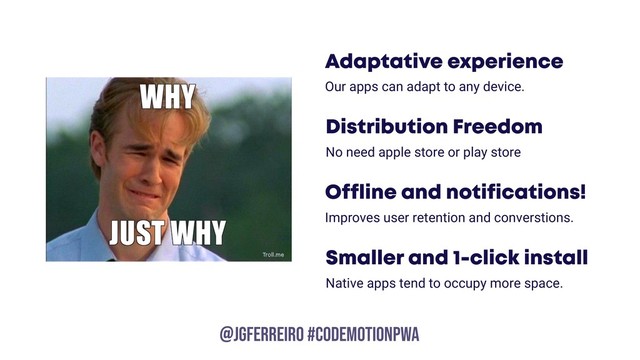 @JGFERREIRO
@JGFERREIRO #CODEMOTIONPWA
Smaller and 1-click install
Native apps tend to occupy more space.
Offline and notifications!
Improves user retention and converstions.
Adaptative experience
Our apps can adapt to any device.
Distribution Freedom
No need apple store or play store
