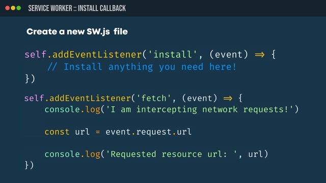 SERVICE WORKER :: INSTALL CALLBACK
self.addEventListener('install', (event) !=> {
!// Install anything you need here!
})
self.addEventListener('fetch', (event) !=> {
console.log('I am intercepting network requests!')
const url = event.request.url
console.log('Requested resource url: ', url)
})
Create a new SW.js file
