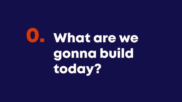 @JGFERREIRO
@JGFERREIRO
What are we
gonna build
today?
0.
