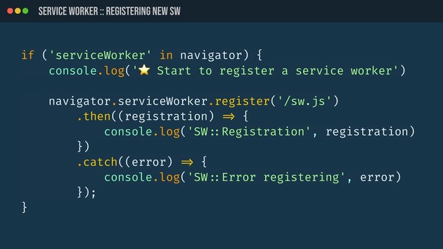 SERVICE WORKER :: REGistering new SW
if ('serviceWorker' in navigator) {
console.log('⭐ Start to register a service worker')
navigator.serviceWorker.register('/sw.js')
.then((registration) !=> {
console.log('SW!::Registration', registration)
})
.catch((error) !=> {
console.log('SW!::Error registering', error)
});
}

