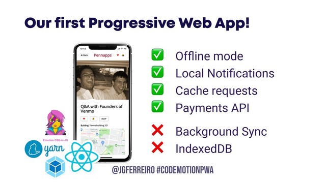 @JGFERREIRO
@JGFERREIRO #CODEMOTIONPWA
Our first Progressive Web App!
✅ Ofﬂine mode
✅ Local Notiﬁcations
✅ Cache requests
✅ Payments API
❌ Background Sync
❌ IndexedDB
Emotion CSS-in-JS

