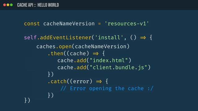 CACHE API :: HELLO WORLD
const cacheNameVersion = 'resources-v1'
self.addEventListener('install', () !=> {
})
caches.open(cacheNameVersion)
.then((cache) !=> {
cache.add("index.html")
cache.add("client.bundle.js")
})
.catch((error) !=> {
!// Error opening the cache :/
})
