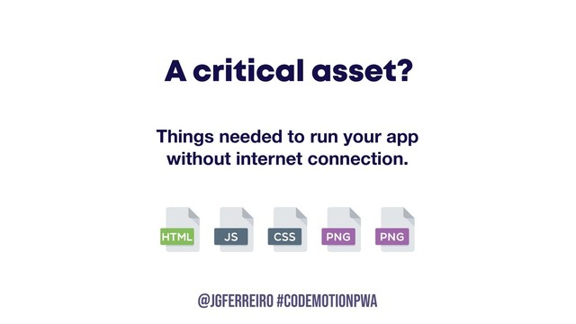 @JGFERREIRO
@JGFERREIRO #codemotionpwa
A critical asset?
Things needed to run your app
without internet connection.
