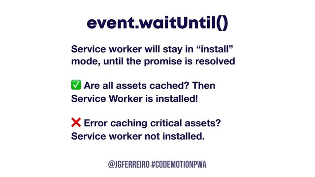 @JGFERREIRO
@JGFERREIRO #codemotionpwa
event.waitUntil()
Service worker will stay in “install”
mode, until the promise is resolved
✅ Are all assets cached? Then
Service Worker is installed!
❌ Error caching critical assets?
Service worker not installed.
