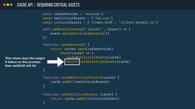 CACHE API :: REQUIRING CRITICAL ASSETs
const cacheVersion = 'version-1'
const noCriticalAssets = [‘foo.css']
const criticalAssets = ['/index.html', ‘/client.bundle.js']
function cacheAssets() {
return caches.open(cacheVersion)
.then((cache) !=> {
cacheNoCriticalAssets(cache)
return cacheCriticalAssets(cache)
})
}
function cacheCriticalAssets (cache) {
return cache.addAll(criticalAssets)
}
function cacheNoCriticalAssets(cache) {
cache.addAll(noCriticalAssets)
}
self.addEventListener('install', (event) !=> {
event.waitUntil(cacheAssets())
})
This return does the magic!
If failure on this promise,
then waitUntil will fail
