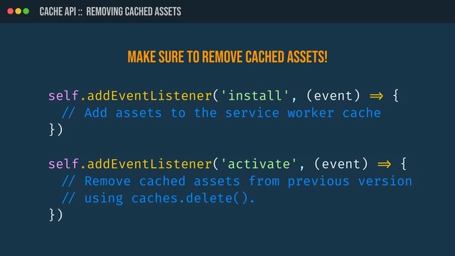 CACHE API :: REMOVING CACHED ASSETS
self.addEventListener('install', (event) !=> {
!// Add assets to the service worker cache
})
self.addEventListener('activate', (event) !=> {
!// Remove cached assets from previous version
!// using caches.delete().
})
Make sure to remove cached ASSETS!
