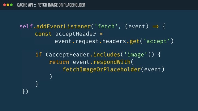 CACHE API :: Fetch image or placeholder
self.addEventListener('fetch', (event) !=> {
const acceptHeader =
event.request.headers.get('accept')
if (acceptHeader.includes('image')) {
return event.respondWith(
fetchImageOrPlaceholder(event)
)
}
})
