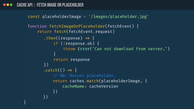 CACHE API :: Fetch image or placeholder
function fetchImageOrPlaceholder(fetchEvent) {
return fetch(fetchEvent.request)
.then((response) !=> {
if (!response.ok) {
throw Error(‘Can not download from server…’)
}
return response
})
.catch(() !=> {
!// NB: Return placeholder.
return caches.match(placeholderImage, {
cacheName: cacheVersion
})
})
}
const placeholderImage = '/images/placeholder.jpg'
