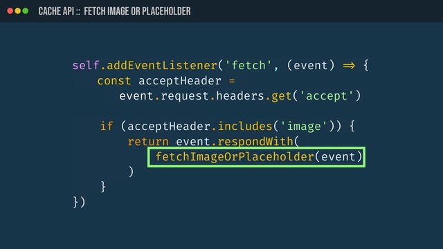 CACHE API :: Fetch image or placeholder
self.addEventListener('fetch', (event) !=> {
const acceptHeader =
event.request.headers.get('accept')
if (acceptHeader.includes('image')) {
return event.respondWith(
fetchImageOrPlaceholder(event)
)
}
})
