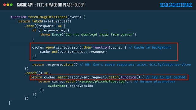CACHE API :: Fetch image or placeholder
function fetchImageOrFallback(event) {
return fetch(event.request)
READ CacheStorage
.then((response) !=> {
if (!response.ok) {
throw Error('Can not download image from server')
}
caches.open(cacheVersion).then(function(cache) { !// Cache in background
cache.put(event.request, response)
})
return response.clone() !// NB: Can't reuse responses twice: bit.ly/response-clone
})
.catch(() !=> {
return caches.match(fetchEvent.request).catch(function() { !// try to get cached
return caches.match('/images/placeholder.jpg', { !// Return placeholder
cacheName: cacheVersion
})
})
})
}
