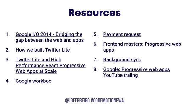 @JGFERREIRO
@JGFERREIRO #CODEMOTIONPWA
Resources
1. Google I/O 2014 - Bridging the
gap between the web and apps
2. How we built Twitter Lite
3. Twitter Lite and High
Performance React Progressive
Web Apps at Scale
4. Google workbox
5. Payment request
6. Frontend masters: Progressive web
apps
7. Background sync
8. Google: Progressive web apps
YouTube traiing

