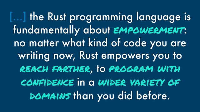 […] the Rust programming language is
fundamentally about empowerment:
no matter what kind of code you are
writing now, Rust empowers you to
reach farther, to program with
confidence in a wider variety of
domains than you did before.
