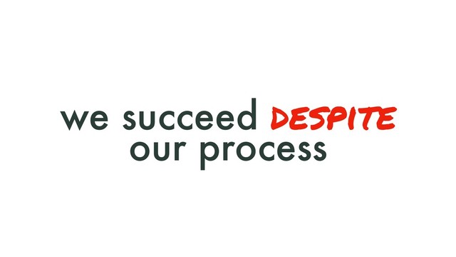 we succeed despite
our process
