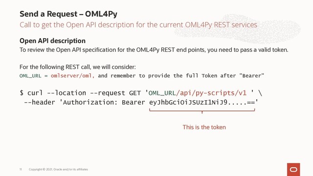 Call to get the Open API description for the current OML4Py REST services
Open API description
To review the Open API specification for the OML4Py REST end points, you need to pass a valid token.
For the following REST call, we will consider:
OML_URL = omlserver/oml, and remember to provide the full Token after "Bearer"
$ curl --location --request GET 'OML_URL/api/py-scripts/v1 ' \
--header 'Authorization: Bearer eyJhbGciOiJSUzI1NiJ9.....=='
Send a Request – OML4Py
Copyright © 2021, Oracle and/or its affiliates
11
This is the token
