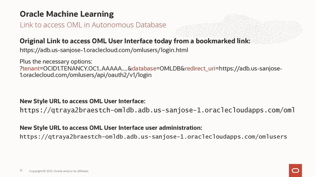 Link to access OML in Autonomous Database
Original Link to access OML User Interface today from a bookmarked link:
https://adb.us-sanjose-1.oraclecloud.com/omlusers/login.html
Plus the necessary options:
?tenant=OCID1.TENANCY.OC1..AAAAA....&database=OMLDB&redirect_uri=https://adb.us-sanjose-
1.oraclecloud.com/omlusers/api/oauth2/v1/login
New Style URL to access OML User Interface:
https://qtraya2braestch-omldb.adb.us-sanjose-1.oraclecloudapps.com/oml
New Style URL to access OML User Interface user administration:
https://qtraya2braestch-omldb.adb.us-sanjose-1.oraclecloudapps.com/omlusers
Oracle Machine Learning
Copyright © 2021, Oracle and/or its affiliates
12

