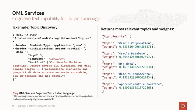 Cognitive text capability for Italian Language
Returns most relevant topics and weights:
OML Services
Copyright © 2021, Oracle and/or its affiliates
16
$ curl -X POST
"${omlserver}/omlmod/v1/cognitive-text/topics"
\
--header 'Content-Type: application/json’ \
--header "Authorization: Bearer ${token}" \
--data ‘{
"topN":5,
"language": "ITALIAN",
"textList":["Con Oracle Machine
Learning, Oracle sposta gli algoritmi sui dati.
Oracle esegue …… l'automazione richieste dai
progetti di data science su scala aziendale,
sia on-premise che nel cloud."]
}’
Blog: OML Services Cognitive Text – Italian Language
https://blogs.oracle.com/machinelearning/post/oml-services-cognitive-
text---italian-language-now-available
Example: Topic Discovery
"topicResults": [
{
"topic": "Oracle Corporation",
"weight": 0.23331640964885378},
{
"topic": "Oracle Database",
"weight": 0.20443284083978977},
{
"topic": "Big data",
"weight": 0.16381463223223036},
{
"topic": "Base di conoscenza",
"weight": 0.13233125000617454},
{
"topic": "Apprendimento automatico",
"weight": 0.13091866812720565}
]
