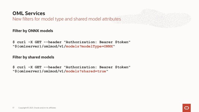New filters for model type and shared model attributes
Filter by ONNX models
$ curl -X GET --header "Authorization: Bearer $token"
"${omlserver}/omlmod/v1/models?modelType=ONNX“
Filter by shared models
$ curl -X GET --header "Authorization: Bearer $token"
"${omlserver}/omlmod/v1/models?shared=true“
OML Services
Copyright © 2021, Oracle and/or its affiliates
17
