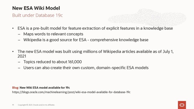 Built under Database 19c
• ESA is a pre-built model for feature extraction of explicit features in a knowledge base
– Maps words to relevant concepts
– Wikipedia is a good source for ESA - comprehensive knowledge base
• The new ESA model was built using millions of Wikipedia articles available as of July 1,
2021
– Topics reduced to about 161,000
– Users can also create their own custom, domain-specific ESA models
Blog: New Wiki ESA model available for 19c
https://blogs.oracle.com/machinelearning/post/wiki-esa-model-available-for-database-19c
New ESA Wiki Model
Copyright © 2021, Oracle and/or its affiliates
19

