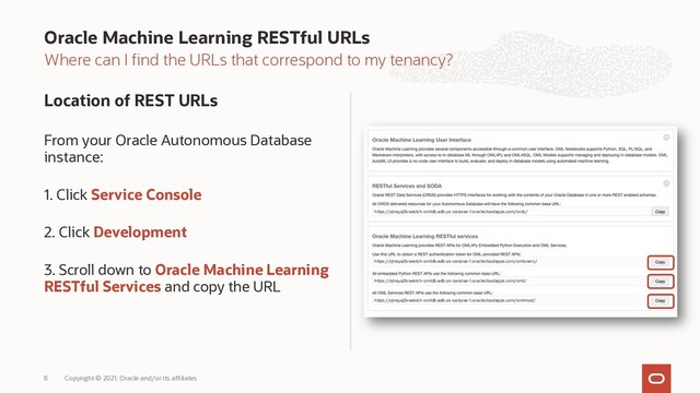 Where can I find the URLs that correspond to my tenancy?
Location of REST URLs
From your Oracle Autonomous Database
instance:
1. Click Service Console
2. Click Development
3. Scroll down to Oracle Machine Learning
RESTful Services and copy the URL
Oracle Machine Learning RESTful URLs
Copyright © 2021, Oracle and/or its affiliates
8
https://qtraya2braestch-omldb.adb.us-sanjose-1.oraclecloudapps.com/omlusers/
https://qtraya2braestch-omldb.adb.us-sanjose-1.oraclecloudapps.com/oml/
https://qtraya2braestch-omldb.adb.us-sanjose-1.oraclecloudapps.com/omlmod/
https://qtraya2braestch-omldb.adb.us-sanjose-1.oraclecloudapps.com/ords/
