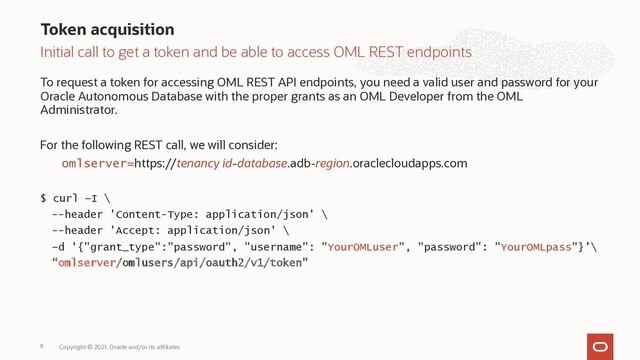 Initial call to get a token and be able to access OML REST endpoints
To request a token for accessing OML REST API endpoints, you need a valid user and password for your
Oracle Autonomous Database with the proper grants as an OML Developer from the OML
Administrator.
For the following REST call, we will consider:
omlserver=https://tenancy id-database.adb-region.oraclecloudapps.com
$ curl –I \
--header 'Content-Type: application/json' \
--header 'Accept: application/json' \
–d '{"grant_type":"password", "username": "YourOMLuser", "password": "YourOMLpass"}’\
“omlserver/omlusers/api/oauth2/v1/token"
Token acquisition
Copyright © 2021, Oracle and/or its affiliates
9
