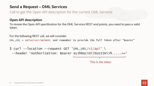 Call to get the Open API description for the current OML Services
Open API description
To review the Open API specification for the OML Services REST end points, you need to pass a valid
token.
For the following REST call, we will consider:
OML_URL = omlserver/omlmod, and remember to provide the full Token after "Bearer"
$ curl --location --request GET 'OML_URL/v1/api' \
--header 'Authorization: Bearer eyJhbGciOiJSUzI1NiJ9.....=='
Send a Request – OML Services
Copyright © 2021, Oracle and/or its affiliates
10
This is the token
