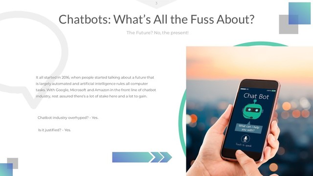 Chatbots: What’s All the Fuss About?
3
The Future? No, the present!
It all started in 2016, when people started talking about a future that
is largely automated and artiﬁcial intelligence rules all computer
tasks. With Google, Microsoft and Amazon in the front line of chatbot
industry, rest assured there’s a lot of stake here and a lot to gain.
Chatbot industry overhyped? - Yes.
Is it justiﬁed? - Yes.
