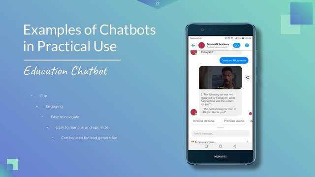 22
- Fun
Examples of Chatbots
in Practical Use
Education Chatbot
- Engaging
- Easy to navigate
- Easy to manage and optimize
- Can be used for lead generation
5. The following ad was not
approved by Facebook. What
do you think was the reason
for that?
“The best whiskey for men in
40, just like for you!”
Personal attributes Promotes alcohol
