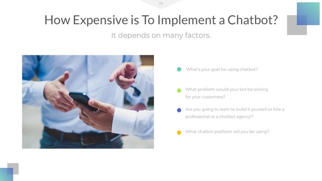 24
It depends on many factors.
How Expensive is To Implement a Chatbot?
What’s your goal for using chatbot?
Are you going to learn to build it yourself or hire a
professional or a chatbot agency?
What problem would your bot be solving
for your customers?
What chatbot platform will you be using?
