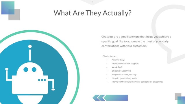 Chatbots are a small software that helps you achieve a
speciﬁc goal, like to automate the most of your daily
conversations with your customers.
What Are They Actually?
4
Chatbots can:
- Answer FAQ
- Provide customer support
- Work 24/7
- Engage customers
- Help customers journey
- Help in generating leads
- Provide efﬁcient giveaways, coupons or discounts

