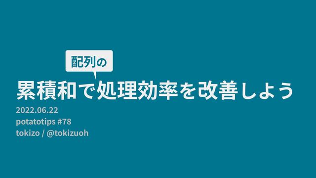 2022.06.22 
potatotips #78 
tokizo / @tokizuoh
累積和で処理効率を改善しよう
配列の
