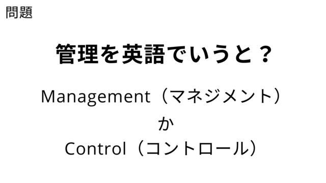 問題
管理を英語でいうと？
Management
（マネジメント）
Control
（コントロール）
か
