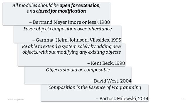 © 2021 Thoughtworks 12
Favor object composition over inheritance
– Gamma, Helm, Johnson, Vlissides, 1995
All modules should be open for extension,
and closed for modi ication
– Bertrand Meyer (more or less), 1988
Be able to extend a system solely by adding new
objects, without modifying any existing objects
– Kent Beck, 1998
Composition is the Essence of Programming
– Bartosz Milewski, 2014
Objects should be composable
– David West, 2004
