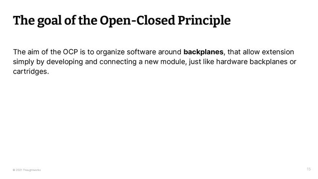 © 2021 Thoughtworks 15
The goal of the Open-Closed Principle
The aim of the OCP is to organize software around backplanes, that allow extension
simply by developing and connecting a new module, just like hardware backplanes or
cartridges.
