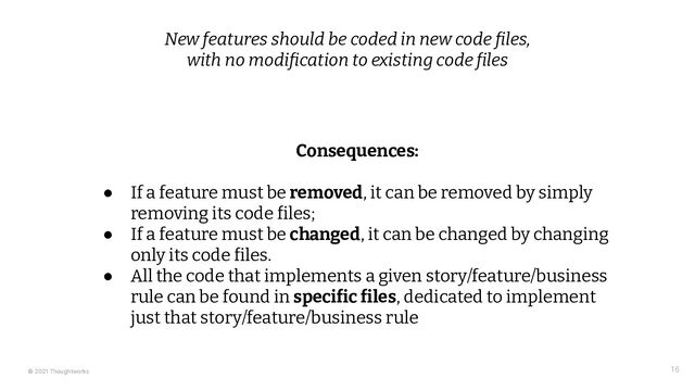 © 2021 Thoughtworks 16
New features should be coded in new code files,
with no modification to existing code files
Consequences:
● If a feature must be removed, it can be removed by simply
removing its code files;
● If a feature must be changed, it can be changed by changing
only its code files.
● All the code that implements a given story/feature/business
rule can be found in specific files, dedicated to implement
just that story/feature/business rule
