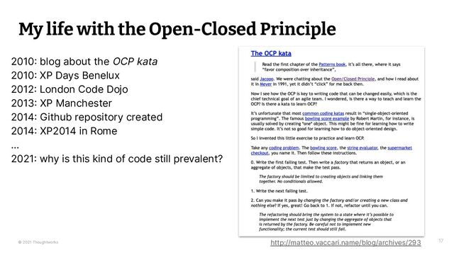 © 2021 Thoughtworks
My life with the Open-Closed Principle
17
2010 blog about the OCP kata
2010 XP Days Benelux
2012 London Code Dojo
2013 XP Manchester
2014 Github repository created
2014 XP2014 in Rome
…
2021 why is this kind of code still prevalent?
http://matteo.vaccari.name/blog/archives/293
