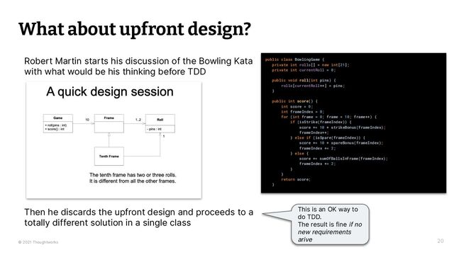 © 2021 Thoughtworks
What about upfront design?
20
Robert Martin starts his discussion of the Bowling Kata
with what would be his thinking before TDD
Then he discards the upfront design and proceeds to a
totally different solution in a single class
public class BowlingGame {
private int rolls[] = new int[21];
private int currentRoll = 0;
public void roll(int pins) {
rolls[currentRoll++] = pins;
}
public int score() {
int score = 0;
int frameIndex = 0;
for (int frame = 0; frame < 10; frame++) {
if (isStrike(frameIndex)) {
score += 10 + strikeBonus(frameIndex);
frameIndex++;
} else if (isSpare(frameIndex)) {
score += 10 + spareBonus(frameIndex);
frameIndex += 2;
} else {
score += sumOfBallsInFrame(frameIndex);
frameIndex += 2;
}
}
return score;
}
This is an OK way to
do TDD.
The result is fine if no
new requirements
arive
