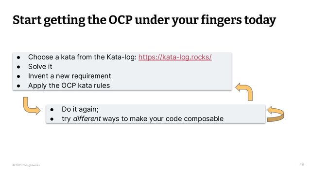 © 2021 Thoughtworks
Start getting the OCP under your fingers today
46
● Choose a kata from the Kata-log: https://kata-log.rocks/
● Solve it
● Invent a new requirement
● Apply the OCP kata rules
● Do it again;
● try different ways to make your code composable
