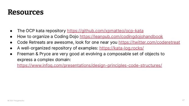© 2021 Thoughtworks
Resources
47
● The OCP kata repository https://github.com/xpmatteo/ocp-kata
● How to organize a Coding Dojo https://leanpub.com/codingdojohandbook
● Code Retreats are awesome, look for one near you https://twitter.com/coderetreat
● A well-organized repository of examples: https://kata-log.rocks/
● Freeman & Pryce are very good at evolving a composable set of objects to
express a complex domain:
https://www.infoq.com/presentations/design-principles-code-structures/
