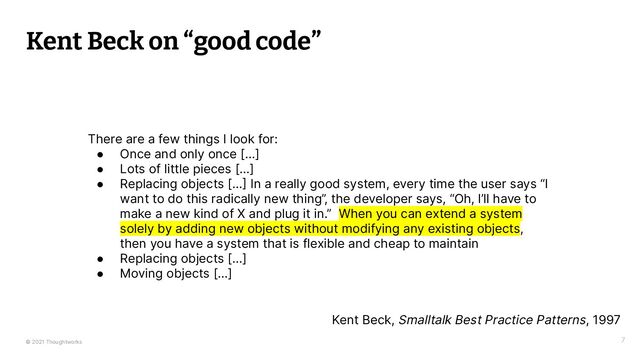 © 2021 Thoughtworks 7
Kent Beck on “good code”
There are a few things I look for:
● Once and only once [...]
● Lots of little pieces [...]
● Replacing objects [... In a really good system, every time the user says “I
want to do this radically new thing”, the developer says, “Oh, I’ll have to
make a new kind of X and plug it in.” When you can extend a system
solely by adding new objects without modifying any existing objects,
then you have a system that is flexible and cheap to maintain
● Replacing objects [...]
● Moving objects [...]
Kent Beck, Smalltalk Best Practice Patterns, 1997
