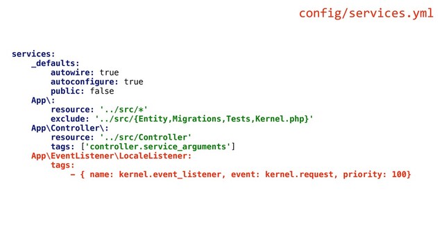 services:
_defaults:
autowire: true
autoconfigure: true
public: false
App\:
resource: '../src/*'
exclude: '../src/{Entity,Migrations,Tests,Kernel.php}'
App\Controller\:
resource: '../src/Controller'
tags: ['controller.service_arguments']
App\EventListener\LocaleListener:
tags:
- { name: kernel.event_listener, event: kernel.request, priority: 100}
config/services.yml
