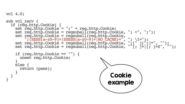 vcl 4.0;
sub vcl_recv {
if (req.http.Cookie) {
set req.http.Cookie = ";" + req.http.Cookie;
set req.http.Cookie = regsuball(req.http.Cookie, "; +", ";");
set req.http.Cookie = regsuball(req.http.Cookie,
";(SESS[a-z0-9]+|SSESS[a-z0-9]+|NO_CACHE)=", "; \1=");
set req.http.Cookie = regsuball(req.http.Cookie, ";[^ ][^;]*", "");
set req.http.Cookie = regsuball(req.http.Cookie, "^[; ]+|[; ]+$", "");
if (req.http.Cookie == "") {
unset req.http.Cookie;
}
else {
return (pass);
}
}
}
Cookie
example
