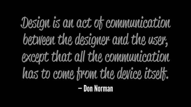 Design is an act of communication
between the designer and the user,
except that all the communication
has to come from the device itself.
— Don Norman
