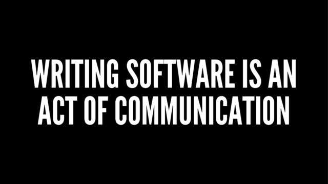 WRITING SOFTWARE IS AN
ACT OF COMMUNICATION
