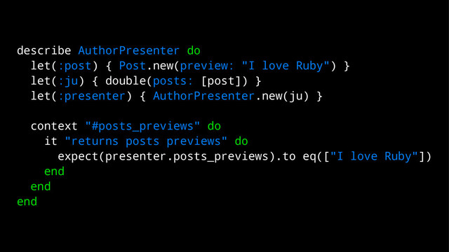 describe AuthorPresenter do
let(:post) { Post.new(preview: "I love Ruby") }
let(:ju) { double(posts: [post]) }
let(:presenter) { AuthorPresenter.new(ju) }
context "#posts_previews" do
it "returns posts previews" do
expect(presenter.posts_previews).to eq(["I love Ruby"])
end
end
end
