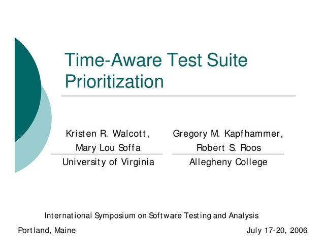 Time-Aware Test Suite
Prioritization
Kristen R. Walcott,
Mary Lou Soffa
University of Virginia
International Symposium on Software Testing and Analysis
Portland, Maine July 17-20, 2006
Gregory M. Kapfhammer,
Robert S. Roos
Allegheny College
